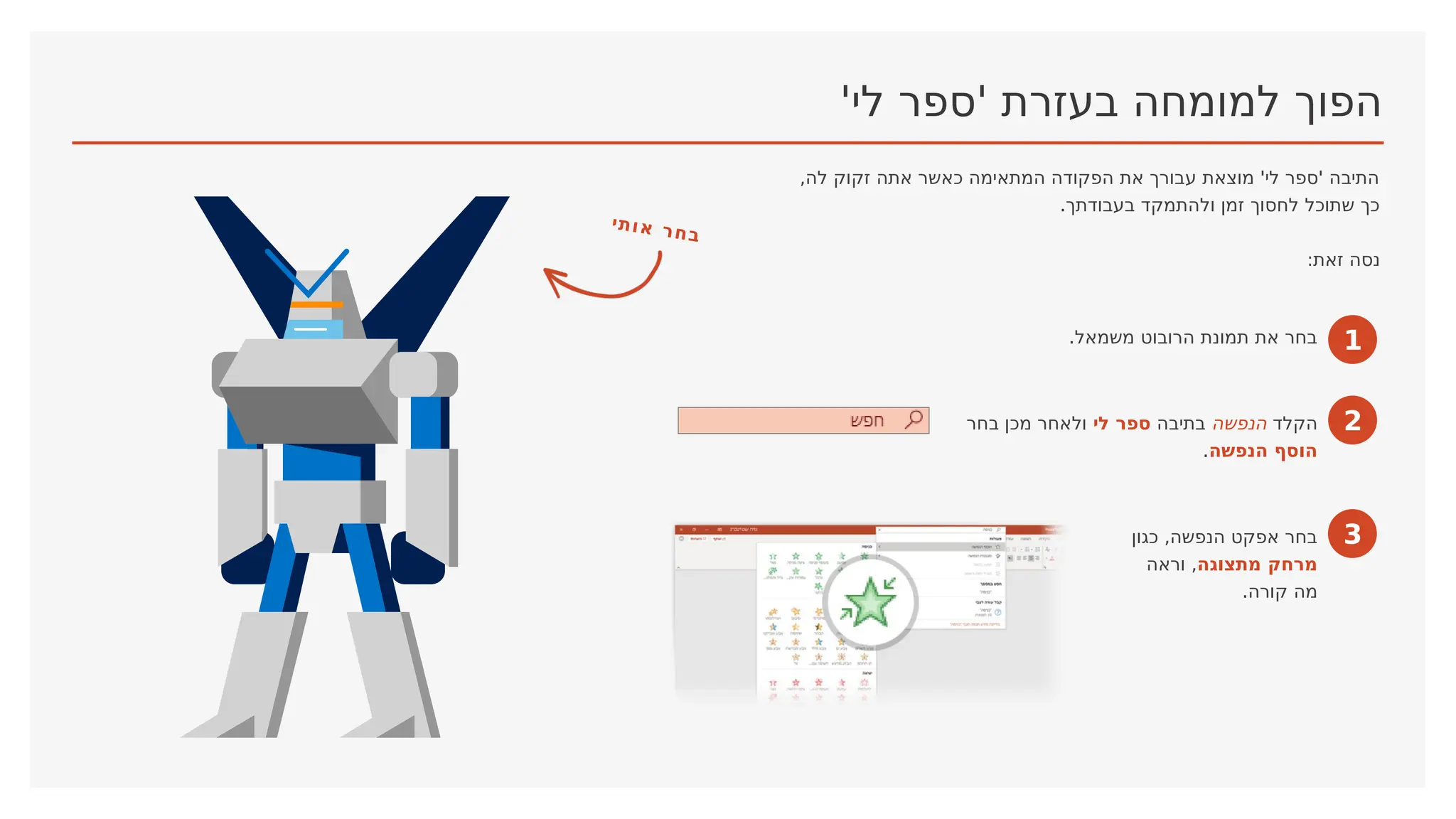 '‫לי‬ ‫'ספר‬ ‫בעזרת‬ ‫למומחה‬ ‫הפוך‬
,‫לה‬ ‫זקוק‬ ‫אתה‬ ‫כאשר‬ ‫המתאימה‬ ‫הפקודה‬ ‫את‬ ‫עבורך‬ ‫מוצאת‬ '‫לי‬ ‫'ספר‬ ‫התיבה‬
.‫בעבודתך‬ ‫ולהתמקד‬ ‫זמן‬ ‫לחסוך‬ ‫שתוכל‬ ‫כך‬
:‫זאת‬ ‫נסה‬
1
.‫משמאל‬ ‫הרובוט‬ ‫תמונת‬ ‫את‬ ‫בחר‬
2
‫הקלד‬
‫הנפשה‬
‫בתיבה‬
‫לי‬ ‫ספר‬
‫בחר‬ ‫מכן‬ ‫ולאחר‬
‫הנפשה‬ ‫הוסף‬
.
3
‫כגון‬ ,‫הנפשה‬ ‫אפקט‬ ‫בחר‬
‫מתצוגה‬ ‫מרחק‬
‫וראה‬ ,
.‫קורה‬ ‫מה‬
‫י‬‫ת‬‫ו‬‫א‬ ‫ר‬‫ח‬‫ב‬
 