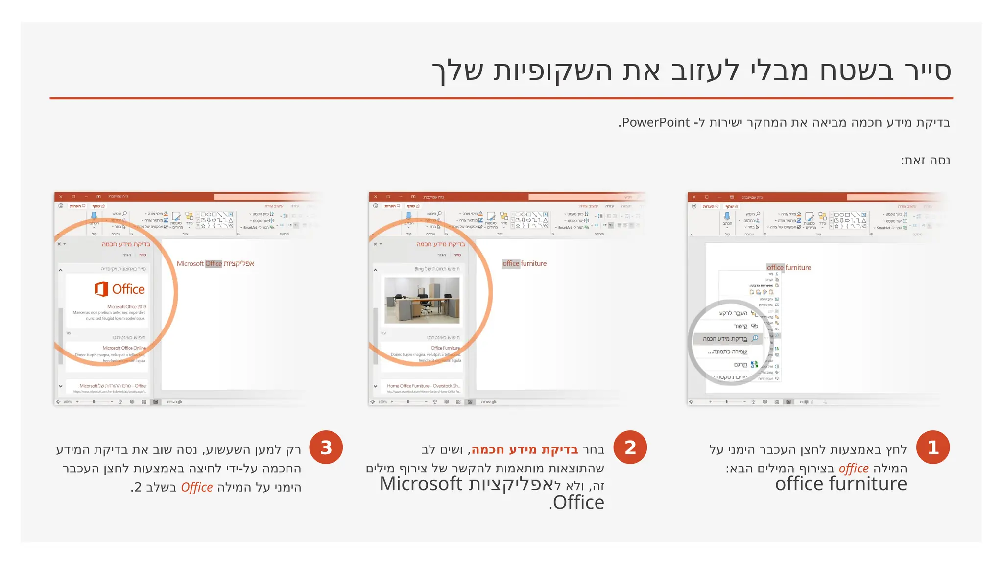 ‫שלך‬ ‫השקופיות‬ ‫את‬ ‫לעזוב‬ ‫מבלי‬ ‫בשטח‬ ‫סייר‬
-‫ל‬ ‫ישירות‬ ‫המחקר‬ ‫את‬ ‫מביאה‬ ‫חכמה‬ ‫מידע‬ ‫בדיקת‬
PowerPoint
.
:‫זאת‬ ‫נסה‬
1
‫על‬ ‫הימני‬ ‫העכבר‬ ‫לחצן‬ ‫באמצעות‬ ‫לחץ‬
‫המילה‬
office
:‫הבא‬ ‫המילים‬ ‫בצירוף‬
office furniture
2
‫בחר‬
‫בדיקת‬
‫חכמה‬ ‫מידע‬
‫לב‬ ‫ושים‬ ,
‫מילים‬ ‫צירוף‬ ‫של‬ ‫להקשר‬ ‫מותאמות‬ ‫שהתוצאות‬
‫ל‬ ‫ולא‬ ,‫זה‬
‫אפליקציות‬
Microsoft
Office
.
3
‫המידע‬ ‫בדיקת‬ ‫את‬ ‫שוב‬ ‫נסה‬ ,‫השעשוע‬ ‫למען‬ ‫רק‬
‫העכבר‬ ‫לחצן‬ ‫באמצעות‬ ‫לחיצה‬ ‫ידי‬-‫על‬ ‫החכמה‬
‫המילה‬ ‫על‬ ‫הימני‬
Office
‫בשלב‬
2
.
 
