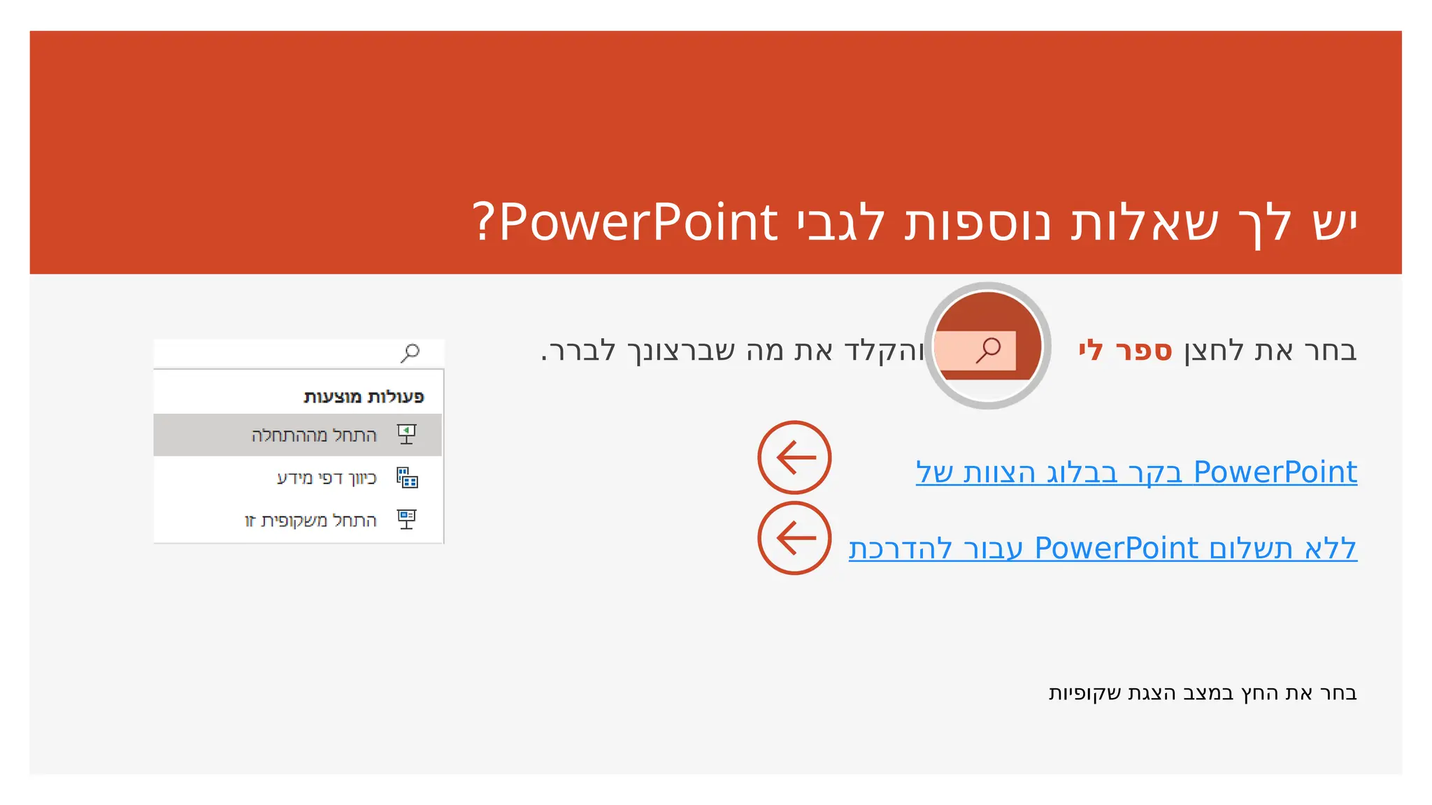 ‫לגבי‬ ‫נוספות‬ ‫שאלות‬ ‫לך‬ ‫יש‬
PowerPoint
?
‫לחצן‬ ‫את‬ ‫בחר‬
‫לי‬ ‫ספר‬
.‫לברר‬ ‫שברצונך‬ ‫מה‬ ‫את‬ ‫והקלד‬
‫של‬ ‫הצוות‬ ‫בבלוג‬ ‫בקר‬ PowerPoint
‫להדרכת‬ ‫עבור‬ PowerPoint ‫תשלום‬ ‫ללא‬
‫שקופיות‬ ‫הצגת‬ ‫במצב‬ ‫החץ‬ ‫את‬ ‫בחר‬
 