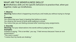 WHAT ARE THE MINDFULNESS SKILLS?
● Mindfulness skills are the specific behaviors to practice that, when put
together, make up mindfulness.
1. Observe
Meaning: Notice what is happening around you and inside you without trying to change
it.
Examples:
You notice that your heart is beating fast before an exam.
You observe the sound of birds while walking to school.
You notice that you are feeling stressed after receiving many assignments.
2. Describe
Meaning: Put your observations into words without judging them.
Examples:
Instead of saying, "This is terrible," you say, "I feel nervous because I have an oral
presentation."
"The room is quiet."
"I notice that my hands are shaking."
 