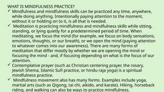 WHAT IS MINDFULNESS PRACTICE?
 Mindfulness and mindfulness skills can be practiced any time, anywhere,
while doing anything. Intentionally paying attention to the moment,
without it or holding on to it, is all that is needed.
 Meditation is practicing mindfulness and mindfulness skills while sitting,
standing, or lying quietly for a predetermined period of time. When
meditating, we focus the mind (for example, we focus on body sensations,
emotions, thoughts, or our breath), or we open the mind (paying attention
to whatever comes into our awareness). There are many forms of
meditation that differ mostly by whether we are opening the mind or
focusing the mind - and, if focusing depending on what is the focus of our
attention.
 Contemplative prayer (such as Christian centering prayer, the rosary,
Jewish Shema, Islamic Sufi practice, or hindu raja yoga) is a spiritual
mindfulness practice.
 Mindfulness movement also has many forms. Examples include yoga,
martial arts (such as Qigong, tai chi, aikido, and karate). Hiking, horseback
riding, and walking can also be ways to practice mindfulness.
 