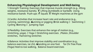 Enhancing Physiological Development and Well-being
1.Strength Training: Exercises that improve muscle strength (e.g., lifting
weights, resistance bands). Lifting dumbbells or barbells Using
️
🏋️
resistance bands Push-ups Squats Weight machines at the gym
️ 🪑 🏋️
2.Cardio: Activities that increase heart rate and endurance (e.g.,
running, swimming). Running or jogging 🚶
Brisk walking 🏊 Swimming 🚴
🏊
Cycling Dancing 🪢 Jumping rope
🪢
3.Flexibility: Exercises that enhance the range of motion (e.g.,
stretching, yoga). 🧘 Yoga 🤸 Stretching exercises ,Pilates ,Shoulder
stretches, Hamstring stretches
4.Balance: Activities that improve stability and coordination (e.g.,
balance exercises, tai chi). Standing on one foot Tai Chi Tree Pose
☯ ️
(Yoga) Heel-to-toe walking, Balance board exercises
 