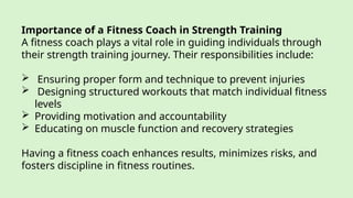 Importance of a Fitness Coach in Strength Training
A fitness coach plays a vital role in guiding individuals through
their strength training journey. Their responsibilities include:
 Ensuring proper form and technique to prevent injuries
 Designing structured workouts that match individual fitness
levels
 Providing motivation and accountability
 Educating on muscle function and recovery strategies
Having a fitness coach enhances results, minimizes risks, and
fosters discipline in fitness routines.
 