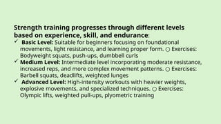 Strength training progresses through different levels
based on experience, skill, and endurance:
 Basic Level: Suitable for beginners focusing on foundational
movements, light resistance, and learning proper form. Exercises:
○
Bodyweight squats, push-ups, dumbbell curls
 Medium Level: Intermediate level incorporating moderate resistance,
increased reps, and more complex movement patterns. Exercises:
○
Barbell squats, deadlifts, weighted lunges
 Advanced Level: High-intensity workouts with heavier weights,
explosive movements, and specialized techniques. Exercises:
○
Olympic lifts, weighted pull-ups, plyometric training
 