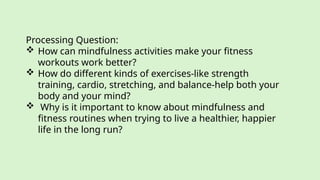 Processing Question:
 How can mindfulness activities make your fitness
workouts work better?
 How do different kinds of exercises-like strength
training, cardio, stretching, and balance-help both your
body and your mind?
 Why is it important to know about mindfulness and
fitness routines when trying to live a healthier, happier
life in the long run?
 