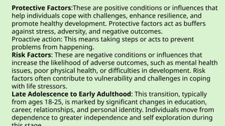 Protective Factors:These are positive conditions or influences that
help individuals cope with challenges, enhance resilience, and
promote healthy development. Protective factors act as buffers
against stress, adversity, and negative outcomes.
Proactive action: This means taking steps or acts to prevent
problems from happening.
Risk Factors: These are negative conditions or influences that
increase the likelihood of adverse outcomes, such as mental health
issues, poor physical health, or difficulties in development. Risk
factors often contribute to vulnerability and challenges in coping
with life stressors.
Late Adolescence to Early Adulthood: This transition, typically
from ages 18-25, is marked by significant changes in education,
career, relationships, and personal identity. Individuals move from
dependence to greater independence and self exploration during
 