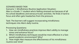SCENARIO-BASED TASK
Scenario 1: Mindfulness Routine Application Situation:
Alex is a Grade 11 student who’s feeling stressed out because of all
his school deadlines and extracurricular activities. He finds it hard to
focus and often gets headaches from the pressure.
Task: The learners will suggest incorporating mindfulness
techniques into Alex’s daily routine.
Processing Questions:
1. How can mindfulness practices improve Alex’s ability to manage
stress and enhance focus?
2. Which mindfulness techniques would be most effective in a fast-
paced academic environment? Why?
3. How might Alex measure the effectiveness of his mindfulness
routine over time?
 