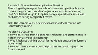 Scenario 2: Fitness Routine Application Situation:
Bianca is getting ready for her school’s dance competition, but she
notices she gets tired quickly after just a few minutes of dancing
hard. She finds it tough to keep her energy up and sometimes loses
her balance during complicated moves.
Task: The learners will suggest incorporating fitness routine into
Bianca’s daily routine.
Processing Questions:
1. How does cardio training enhance endurance and performance in
high-energy activities like dancing?
2. Why is balance training crucial for individuals engaged in dynamic
movements?
3. How can Bianca ensure gradual progress and avoid injury in her
fitness routine?
 
