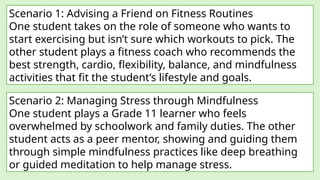 Scenario 1: Advising a Friend on Fitness Routines
One student takes on the role of someone who wants to
start exercising but isn’t sure which workouts to pick. The
other student plays a fitness coach who recommends the
best strength, cardio, flexibility, balance, and mindfulness
activities that fit the student’s lifestyle and goals.
Scenario 2: Managing Stress through Mindfulness
One student plays a Grade 11 learner who feels
overwhelmed by schoolwork and family duties. The other
student acts as a peer mentor, showing and guiding them
through simple mindfulness practices like deep breathing
or guided meditation to help manage stress.
 