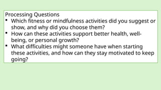Processing Questions
 Which fitness or mindfulness activities did you suggest or
show, and why did you choose them?
 How can these activities support better health, well-
being, or personal growth?
 What difficulties might someone have when starting
these activities, and how can they stay motivated to keep
going?
 