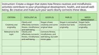 Instruction: Create a slogan that states how fitness routines and mindfulness
activities contribute to your physiological development, health, and overall well-
being. Be creative and make sure your work clearly connects these ideas.
CRITERIA EXCELLENT (4) GOOD (3) FAIR (2) NEEDS
IMPROVEMENT
Creativity and
originality
Clearly and
effectively connects
fitness, mindfulness
and well-being.
Slogan shows
creativity and some
original ideas
Slogan is somewhat
creative but lacks
originality
Slogan lacks
creativity and
originality.
Relevance to the
topic
Clearly and
effectively connects
fitness, mindfulness
and well-being.
Connects fitness,
mindfulness, and
well-being, but with
minor gaps.
 