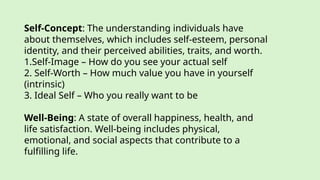 Self-Concept: The understanding individuals have
about themselves, which includes self-esteem, personal
identity, and their perceived abilities, traits, and worth.
1.Self-Image – How do you see your actual self
2. Self-Worth – How much value you have in yourself
(intrinsic)
3. Ideal Self – Who you really want to be
Well-Being: A state of overall happiness, health, and
life satisfaction. Well-being includes physical,
emotional, and social aspects that contribute to a
fulfilling life.
 