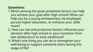 Questions:
1.Which among the given protective factors can help
you achieve your goal after high school? What can
help you be a young entrepreneur, be employed,
pursue higher education, or enhance your skills
more?
2. How can risk and protective factors influence your
decision after high school or your transition from
late adolescence to early adulthood?
3. What’s one thing you can do to strengthen your
well-being or support someone else’s during this
stage of life?
 