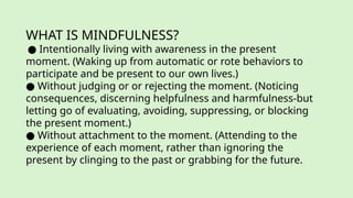 WHAT IS MINDFULNESS?
● Intentionally living with awareness in the present
moment. (Waking up from automatic or rote behaviors to
participate and be present to our own lives.)
● Without judging or or rejecting the moment. (Noticing
consequences, discerning helpfulness and harmfulness-but
letting go of evaluating, avoiding, suppressing, or blocking
the present moment.)
● Without attachment to the moment. (Attending to the
experience of each moment, rather than ignoring the
present by clinging to the past or grabbing for the future.
 