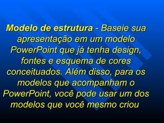 Modelo de estrutura  - Baseie sua apresentação em um modelo PowerPoint que já tenha design, fontes e esquema de cores conceituados. Além disso, para os modelos que acompanham o PowerPoint, você pode usar um dos modelos que você mesmo criou  