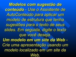 Modelos com sugestão de conteúdo  - Use o Assistente de AutoConteúdo para aplicar um modelo de estrutura que tenha sugestões para o texto de seus slides. Em seguida, digite o texto que você deseja. Um modelo em um site da Web  - Crie uma apresentação usando um modelo localizado em um site da Web. 