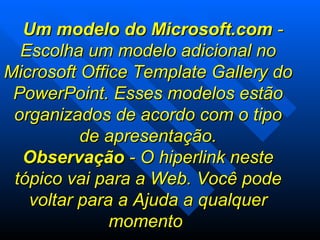 Um modelo do Microsoft.com  - Escolha um modelo adicional no Microsoft Office Template Gallery do PowerPoint. Esses modelos estão organizados de acordo com o tipo de apresentação. Observação  - O hiperlink neste tópico vai para a Web. Você pode voltar para a Ajuda a qualquer momento  