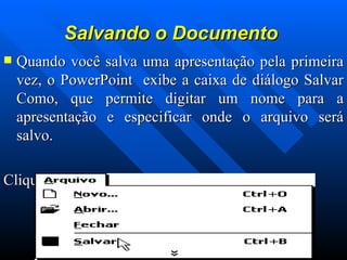 Salvando o Documento   Quando você salva uma apresentação pela primeira vez, o PowerPoint  exibe a caixa de diálogo Salvar Como, que permite digitar um nome para a apresentação e especificar onde o arquivo será salvo. Clique no menu  Arquivo ,  Salvar . 