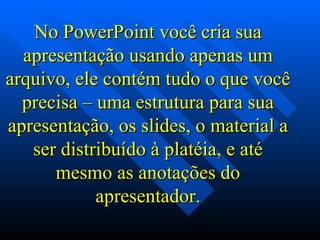 No PowerPoint você cria sua apresentação usando apenas um arquivo, ele contém tudo o que você precisa – uma estrutura para sua apresentação, os slides, o material a ser distribuído à platéia, e até mesmo as anotações do apresentador. 
