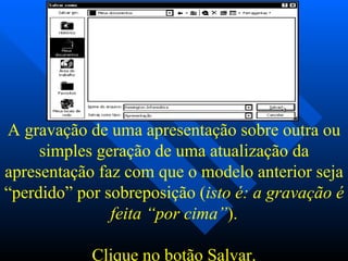 A gravação de uma apresentação sobre outra ou simples geração de uma atualização da apresentação faz com que o modelo anterior seja “perdido” por sobreposição ( isto é: a gravação é feita “por cima” ).   Clique no botão  Salvar . 