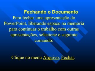              Fechando o Documento Para fechar uma apresentação do PowerPoint, liberando espaço na memória para continuar o trabalho com outras apresentações, selecione o seguinte comando:   Clique no menu  Arquivo ,  Fechar .  