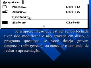               Se a apresentação que estiver sendo fechada tiver sido modificada e não gravada em disco, o programa questiona se você deseja gravar, desprezar ( não gravar ), ou cancelar o comando de fechar a apresentação. 