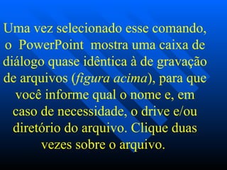 Uma vez selecionado esse comando, o  PowerPoint  mostra uma caixa de diálogo quase idêntica à de gravação de arquivos ( figura acima ), para que você informe qual o nome e, em caso de necessidade, o drive e/ou diretório do arquivo.   Clique duas vezes sobre o arquivo.   