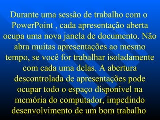 Durante uma sessão de trabalho com o  PowerPoint , cada apresentação aberta ocupa uma nova janela de documento. Não abra muitas apresentações ao mesmo tempo, se você for trabalhar isoladamente com cada uma delas. A abertura descontrolada de apresentações pode ocupar todo o espaço disponível na memória do computador, impedindo desenvolvimento de um bom trabalho   