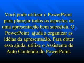 Você pode utilizar o PowerPoint  para planejar todos os aspectos de uma apresentação bem sucedida. O  PowerPoint  ajuda a organizar as idéias da apresentação. Para obter essa ajuda, utilize o Assistente de Auto Conteúdo do PowerPoint. 