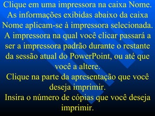 Clique em uma impressora na caixa Nome. As informações exibidas abaixo da caixa Nome aplicam-se à impressora selecionada. A impressora na qual você clicar passará a ser a impressora padrão durante o restante da sessão atual do PowerPoint, ou até que você a altere. Clique na parte da apresentação que você deseja imprimir. Insira o número de cópias que você deseja imprimir. 
