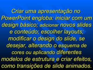Criar uma apresentação no  PowerPoint engloba: iniciar com um design básico;  adicionar  novos slides e conteúdo; escolher layouts; modificar o design do slide, se desejar, alterando o  esquema de cores ou aplicando  diferentes modelos de estrutura e criar efeitos, como transições de slide animados.  