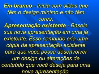 Em branco  - Inicia com slides que têm o design mínimo e não têm cores. Apresentação existente  - Baseie sua nova apresentação em uma já existente. Esse comando cria uma cópia da apresentação existente para que você possa desenvolver um design ou alterações de conteúdo que você deseja para uma nova apresentação. 