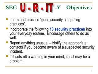 10
 Learn and practice “good security computing
practices”.
 Incorporate the following 10 security practices into
your everyday routine. Encourage others to do as
well.
 Report anything unusual – Notify the appropriate
contacts if you become aware of a suspected security
incident.
 If it sets off a warning in your mind, it just may be a
problem!
SEC- -Y Objectives
 