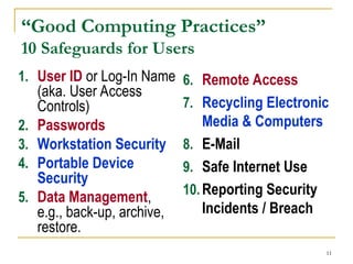11
“Good Computing Practices”
10 Safeguards for Users
1. User ID or Log-In Name
(aka. User Access
Controls)
2. Passwords
3. Workstation Security
4. Portable Device
Security
5. Data Management,
e.g., back-up, archive,
restore.
6. Remote Access
7. Recycling Electronic
Media & Computers
8. E-Mail
9. Safe Internet Use
10.Reporting Security
Incidents / Breach
 