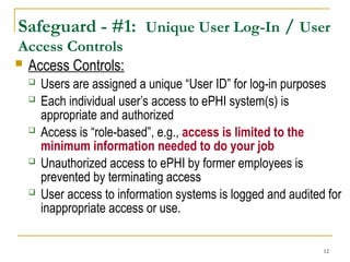 12
Safeguard - #1: Unique User Log-In / User
Access Controls
 Access Controls:
 Users are assigned a unique “User ID” for log-in purposes
 Each individual user’s access to ePHI system(s) is
appropriate and authorized
 Access is “role-based”, e.g., access is limited to the
minimum information needed to do your job
 Unauthorized access to ePHI by former employees is
prevented by terminating access
 User access to information systems is logged and audited for
inappropriate access or use.
 