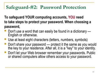 13
Safeguard-#2: Password Protection
To safeguard YOUR computing accounts, YOU need
to take steps to protect your password. When choosing a
password,
 Don't use a word that can easily be found in a dictionary —
English or otherwise.
 Use at least eight characters (letters, numbers, symbols)
 Don't share your password — protect it the same as you would
the key to your residence. After all, it is a "key" to your identity.
 Don't let your Web browser remember your passwords. Public
or shared computers allow others access to your password.
 