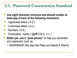 14
2-1. Password Construction Standard
 Use eight character minimum and should contain at
least one of each of the following characters:
 Uppercase letters ( A-Z )
 Lowercase letters ( a-z )
 Numbers ( 0-9 )
 Punctuation marks ( !@#$%^&*()_+=- )
 Better yet, use a “pass-phrase” to help you remember
your password, such as:
 MdHF&NAW! (My dog Has Fleas and Needs A Wash!)
 