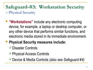 15
Safeguard-#3: Workstation Security
– Physical Security
 “Workstations” include any electronic computing
device, for example, a laptop or desktop computer, or
any other device that performs similar functions, and
electronic media stored in its immediate environment.
 Physical Security measures include:
 Disaster Controls
 Physical Access Controls
 Device & Media Controls (also see Safeguard #4)
 