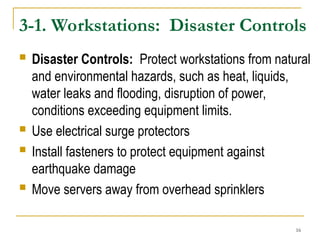 16
3-1. Workstations: Disaster Controls
 Disaster Controls: Protect workstations from natural
and environmental hazards, such as heat, liquids,
water leaks and flooding, disruption of power,
conditions exceeding equipment limits.
 Use electrical surge protectors
 Install fasteners to protect equipment against
earthquake damage
 Move servers away from overhead sprinklers
 