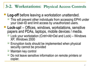 17
3-2. Workstations: Physical Access Controls
 Log-off before leaving a workstation unattended.
 This will prevent other individuals from accessing EPHI under
your User-ID and limit access by unauthorized users.
 Lock-up! – Offices, windows, workstations, sensitive
papers and PDAs, laptops, mobile devices / media.
 Lock your workstation (Cntrl+Alt+Del and Lock) – Windows
XP, Windows 2000
 Encryption tools should be implemented when physical
security cannot be provided
 Maintain key control
 Do not leave sensitive information on remote printers or
copier.
 