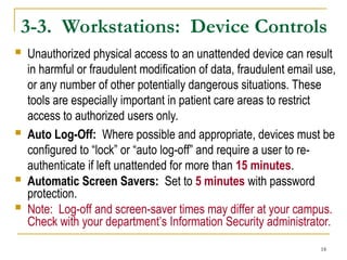 18
3-3. Workstations: Device Controls
 Unauthorized physical access to an unattended device can result
in harmful or fraudulent modification of data, fraudulent email use,
or any number of other potentially dangerous situations. These
tools are especially important in patient care areas to restrict
access to authorized users only.
 Auto Log-Off: Where possible and appropriate, devices must be
configured to “lock” or “auto log-off” and require a user to re-
authenticate if left unattended for more than 15 minutes.
 Automatic Screen Savers: Set to 5 minutes with password
protection.
 Note: Log-off and screen-saver times may differ at your campus.
Check with your department’s Information Security administrator.
 