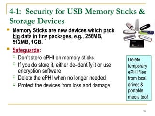 20
4-1: Security for USB Memory Sticks &
Storage Devices
 Memory Sticks are new devices which pack
big data in tiny packages, e.g., 256MB,
512MB, 1GB.
 Safeguards:
 Don’t store ePHI on memory sticks
 If you do store it, either de-identify it or use
encryption software
 Delete the ePHI when no longer needed
 Protect the devices from loss and damage
Delete
temporary
ePHI files
from local
drives &
portable
media too!
 