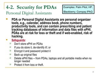 21
4-2. Security for PDAs
Personal Digital Assistants
 PDA or Personal Digital Assistants are personal organizer
tools, e.g., calendar, address book, phone numbers,
productivity tools, and can contain prescribing and patient
tracking databases of information and data files with ePHI.
PDAs are at risk for loss or theft and if web-enabled, risk of
hacking.
 Safeguards:
 Don’t store ePHI on PDAs
 If you do store it, de-identify it!; or
 Encrypt it and password protect it
 Back up original files
 Delete ePHI files -- from PDAs, laptops and all portable media when no
longer needed
 Protect it from loss or theft.
Examples: Palm Pilot; HP;
Blackberry; Compaq iPAQ
 