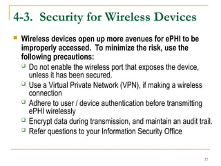 22
4-3. Security for Wireless Devices
 Wireless devices open up more avenues for ePHI to be
improperly accessed. To minimize the risk, use the
following precautions:
 Do not enable the wireless port that exposes the device,
unless it has been secured.
 Use a Virtual Private Network (VPN), if making a wireless
connection
 Adhere to user / device authentication before transmitting
ePHI wirelessly
 Encrypt data during transmission, and maintain an audit trail.
 Refer questions to your Information Security Office
 