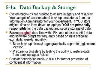 24
5-1a: Data Backup & Storage
 System back-ups are created to assure integrity and reliability.
You can get information about back-up procedures from the
Information Administrator for your department. If YOU store
original data on local drives or laptops, YOU are personally
responsible for the data backup and secure storage of data:
 Backup original data files with ePHI and other essential data
and software programs frequently based on data criticality,
e.g., daily, weekly, monthly.
 Store back-up disks at a geographically separate and secure
location
 Prepare for disasters by testing the ability to restore data
from back-up tapes / disks
 Consider encrypting back-up disks for further protection of
confidential information
 