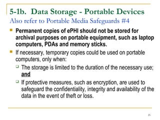 25
5-1b. Data Storage - Portable Devices
Also refer to Portable Media Safeguards #4
 Permanent copies of ePHI should not be stored for
archival purposes on portable equipment, such as laptop
computers, PDAs and memory sticks.
 If necessary, temporary copies could be used on portable
computers, only when:
 The storage is limited to the duration of the necessary use;
and
 If protective measures, such as encryption, are used to
safeguard the confidentiality, integrity and availability of the
data in the event of theft or loss.
 