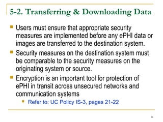 26
5-2. Transferring & Downloading Data
 Users must ensure that appropriate security
measures are implemented before any ePHI data or
images are transferred to the destination system.
 Security measures on the destination system must
be comparable to the security measures on the
originating system or source.
 Encryption is an important tool for protection of
ePHI in transit across unsecured networks and
communication systems
 Refer to: UC Policy IS-3, pages 21-22
 