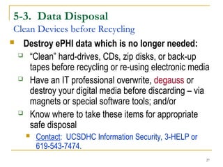 27
5-3. Data Disposal
Clean Devices before Recycling
 Destroy ePHI data which is no longer needed:
 “Clean” hard-drives, CDs, zip disks, or back-up
tapes before recycling or re-using electronic media
 Have an IT professional overwrite, degauss or
destroy your digital media before discarding – via
magnets or special software tools; and/or
 Know where to take these items for appropriate
safe disposal
 Contact: UCSDHC Information Security, 3-HELP or
619-543-7474.
 