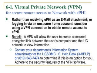 29
6-1. Virtual Private Network (VPN)
for secure remote access to Network with ePHI
 Rather than receiving ePHI as an E-Mail attachment; or
logging in via an unsecure home account, consider
using a VPN connection to obtain remote access to
ePHI.
 Benefit: A VPN will allow the user to create a secured
encrypted link between the user’s computer and the UC
network to view information.
 Contact your department’s Information System
administrator or the UCSDMC I.S. Help Desk (3-HELP)
or (619) 543-7474 to determine if this is an option for you.
Adhere to the security features of the VPN software.
 