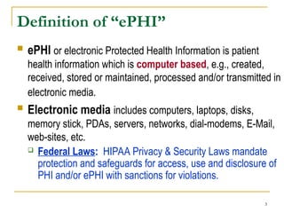 3
Definition of “ePHI”
 ePHI or electronic Protected Health Information is patient
health information which is computer based, e.g., created,
received, stored or maintained, processed and/or transmitted in
electronic media.
 Electronic media includes computers, laptops, disks,
memory stick, PDAs, servers, networks, dial-modems, E-Mail,
web-sites, etc.
 Federal Laws: HIPAA Privacy & Security Laws mandate
protection and safeguards for access, use and disclosure of
PHI and/or ePHI with sanctions for violations.
 